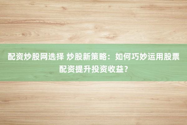 配资炒股网选择 炒股新策略：如何巧妙运用股票配资提升投资收益？