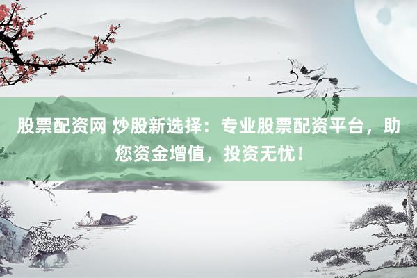 股票配资网 炒股新选择：专业股票配资平台，助您资金增值，投资无忧！