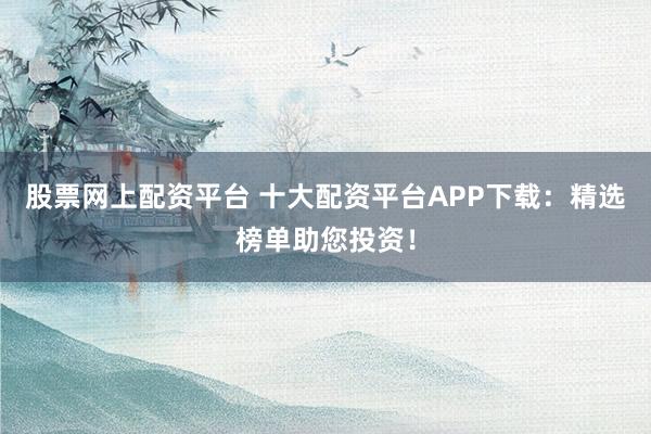 股票网上配资平台 十大配资平台APP下载：精选榜单助您投资！