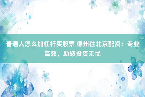 普通人怎么加杠杆买股票 德州往北京配资：专业高效，助您投资无忧