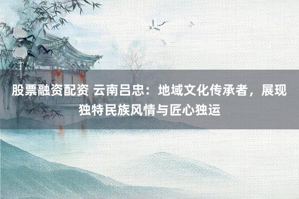 股票融资配资 云南吕忠：地域文化传承者，展现独特民族风情与匠心独运