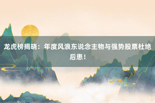 龙虎榜揭晓：年度风浪东说念主物与强势股票杜绝后患！