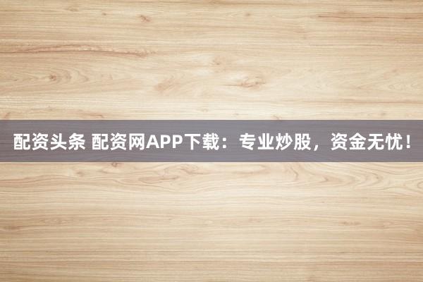 配资头条 配资网APP下载：专业炒股，资金无忧！