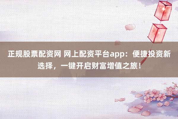 正规股票配资网 网上配资平台app：便捷投资新选择，一键开启财富增值之旅！