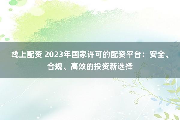 线上配资 2023年国家许可的配资平台:安全、合规、高效的投资新选择