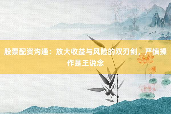 股票配资沟通：放大收益与风险的双刃剑，严慎操作是王说念