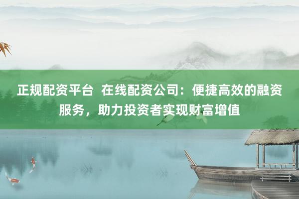 正规配资平台 在线配资公司:便捷高效的融资服务,助力投资者实现财富增值