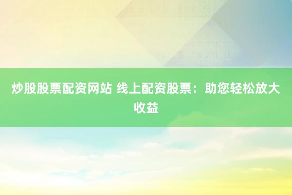 炒股股票配资网站 线上配资股票：助您轻松放大收益