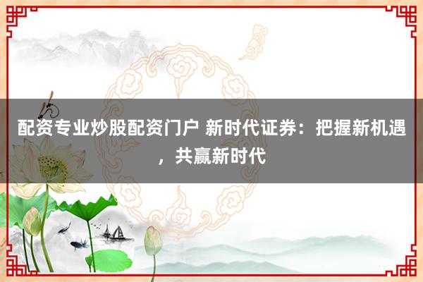 配资专业炒股配资门户 新时代证券:把握新机遇,共赢新时代
