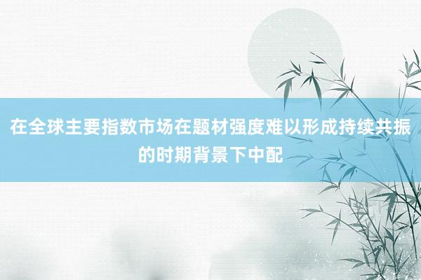 在全球主要指数市场在题材强度难以形成持续共振的时期背景下中配