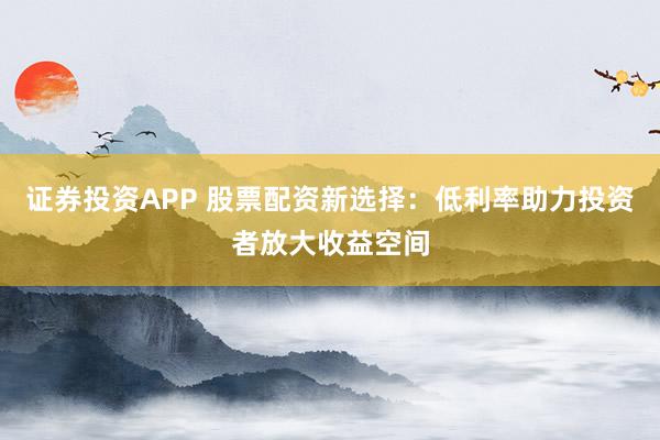 证券投资APP 股票配资新选择:低利率助力投资者放大收益空间