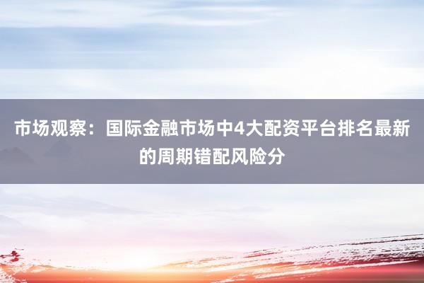 市场观察：国际金融市场中4大配资平台排名最新的周期错配风险分