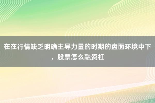 在在行情缺乏明确主导力量的时期的盘面环境中下,股票怎么融资杠
