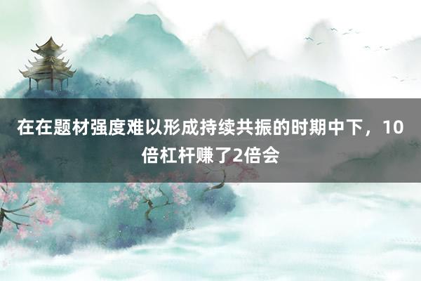 在在题材强度难以形成持续共振的时期中下,10倍杠杆赚了2倍会