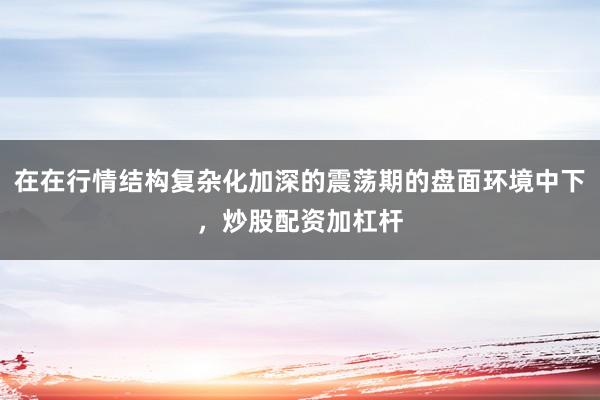 在在行情结构复杂化加深的震荡期的盘面环境中下,炒股配资加杠杆