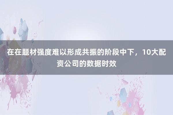 在在题材强度难以形成共振的阶段中下,10大配资公司的数据时效