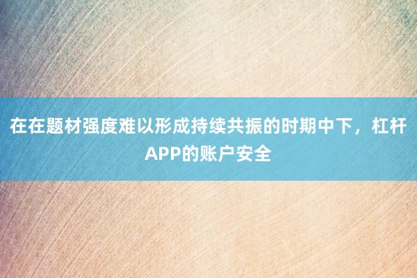 在在题材强度难以形成持续共振的时期中下，杠杆APP的账户安全