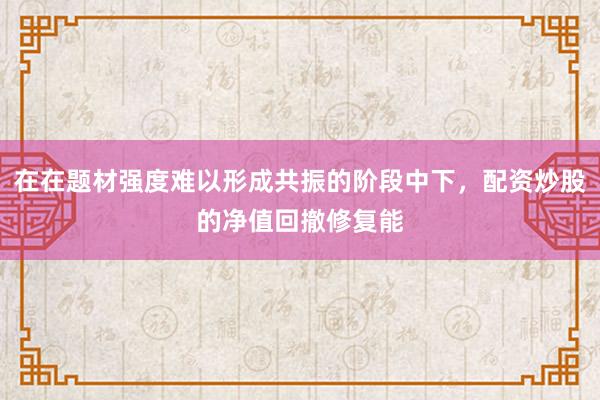 在在题材强度难以形成共振的阶段中下，配资炒股的净值回撤修复能