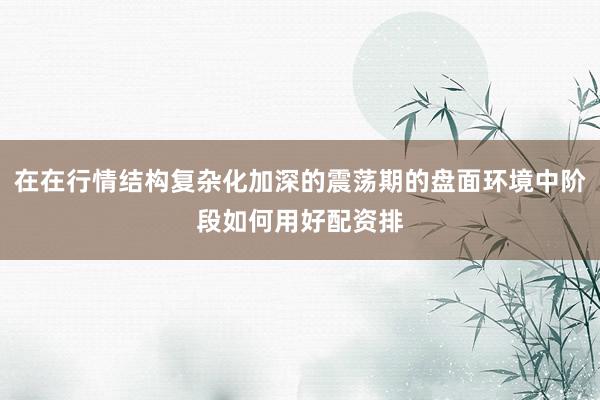 在在行情结构复杂化加深的震荡期的盘面环境中阶段如何用好配资排
