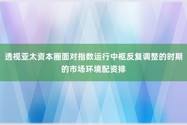 透视亚太资本圈面对指数运行中枢反复调整的时期的市场环境配资排