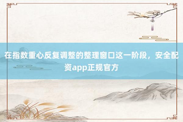 在指数重心反复调整的整理窗口这一阶段，安全配资app正规官方