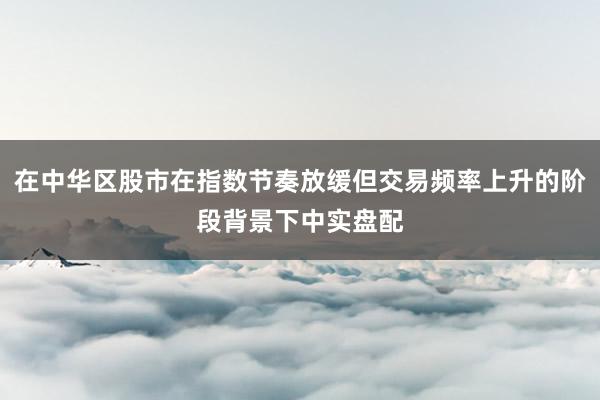 在中华区股市在指数节奏放缓但交易频率上升的阶段背景下中实盘配