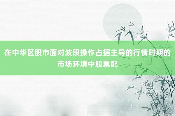 在中华区股市面对波段操作占据主导的行情时期的市场环境中股票配