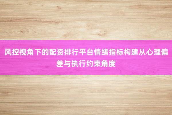 风控视角下的配资排行平台情绪指标构建从心理偏差与执行约束角度