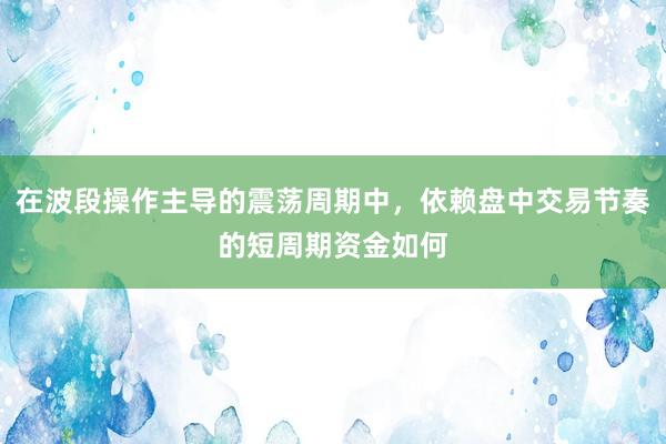 在波段操作主导的震荡周期中，依赖盘中交易节奏的短周期资金如何
