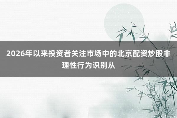 2026年以来投资者关注市场中的北京配资炒股非理性行为识别从