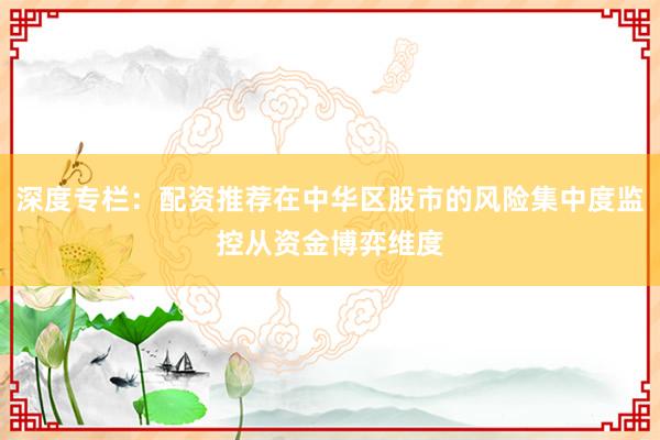 深度专栏：配资推荐在中华区股市的风险集中度监控从资金博弈维度