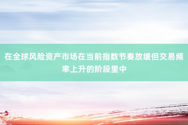 在全球风险资产市场在当前指数节奏放缓但交易频率上升的阶段里中