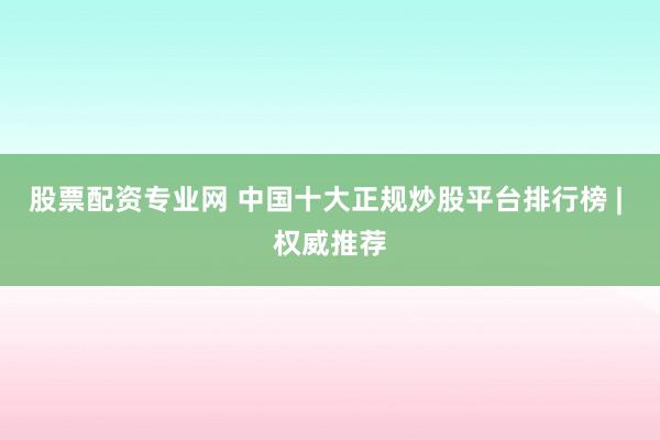 股票配资专业网 中国十大正规炒股平台排行榜 | 权威推荐