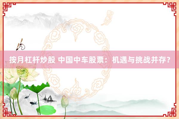 按月杠杆炒股 中国中车股票：机遇与挑战并存？