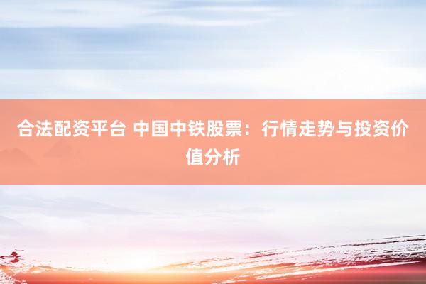 合法配资平台 中国中铁股票：行情走势与投资价值分析