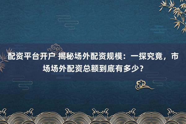 配资平台开户 揭秘场外配资规模：一探究竟，市场场外配资总额到底有多少？