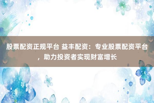 股票配资正规平台 益丰配资：专业股票配资平台，助力投资者实现财富增长