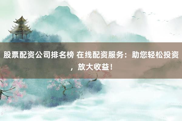 股票配资公司排名榜 在线配资服务：助您轻松投资，放大收益！