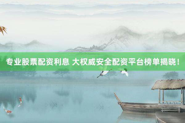 专业股票配资利息 大权威安全配资平台榜单揭晓！