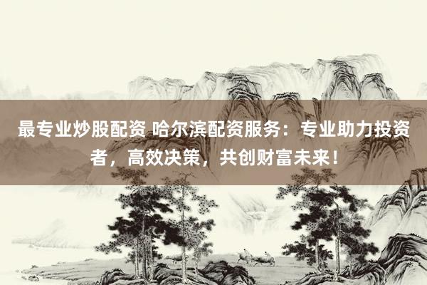 最专业炒股配资 哈尔滨配资服务：专业助力投资者，高效决策，共创财富未来！