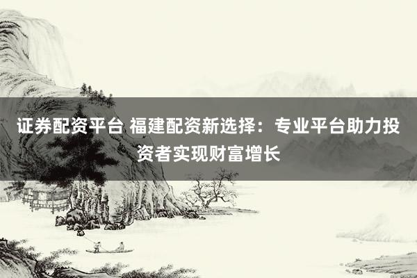 证券配资平台 福建配资新选择：专业平台助力投资者实现财富增长