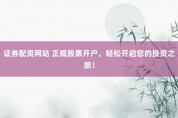 证券配资网站 正规股票开户，轻松开启您的投资之旅！