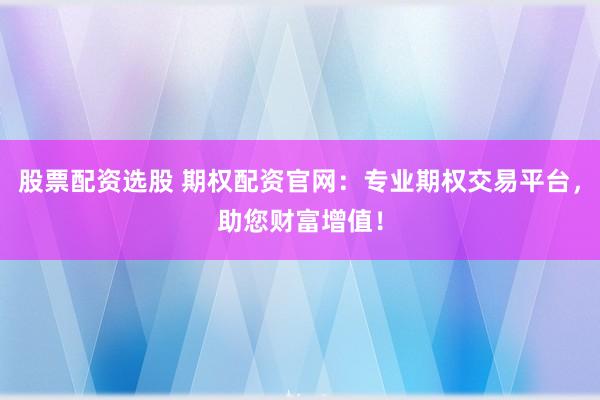 股票配资选股 期权配资官网：专业期权交易平台，助您财富增值！