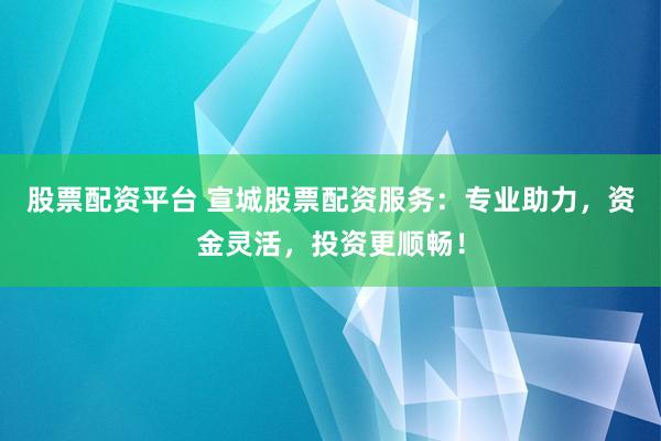 股票配资平台 宣城股票配资服务：专业助力，资金灵活，投资更顺畅！
