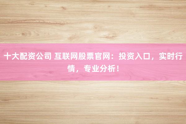 十大配资公司 互联网股票官网：投资入口，实时行情，专业分析！