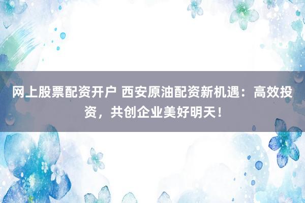 网上股票配资开户 西安原油配资新机遇：高效投资，共创企业美好明天！