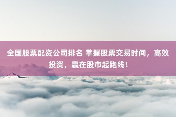 全国股票配资公司排名 掌握股票交易时间，高效投资，赢在股市起跑线！