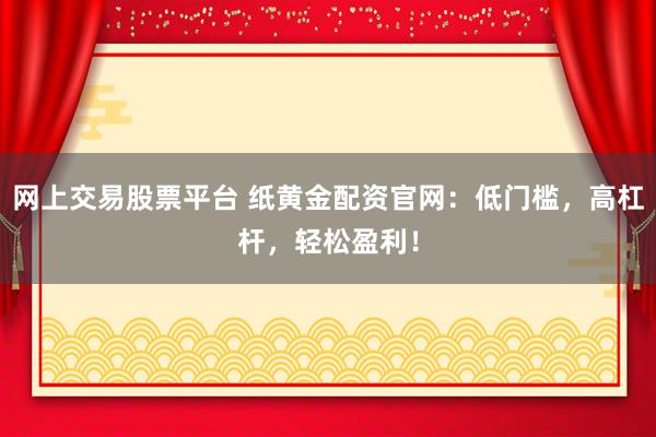 网上交易股票平台 纸黄金配资官网：低门槛，高杠杆，轻松盈利！