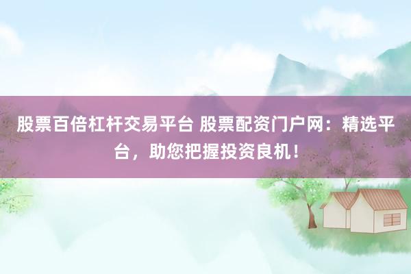 股票百倍杠杆交易平台 股票配资门户网：精选平台，助您把握投资良机！