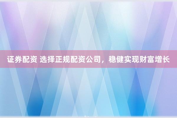 证券配资 选择正规配资公司，稳健实现财富增长